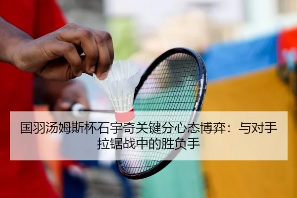 国羽汤姆斯杯石宇奇关键分心态博弈：与对手拉锯战中的胜负手