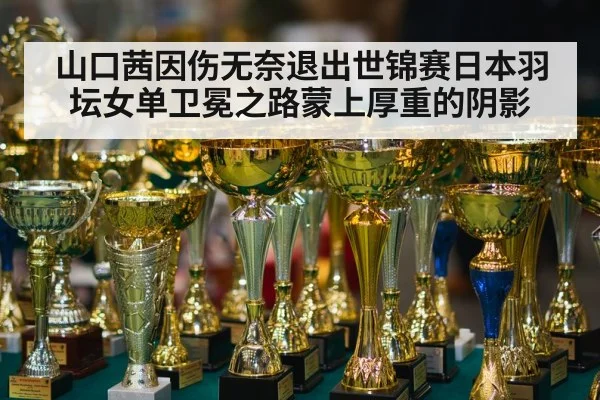 山口茜因伤无奈退出世锦赛日本羽坛女单卫冕之路蒙上厚重的阴影